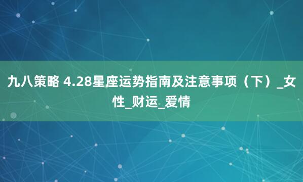 九八策略 4.28星座运势指南及注意事项（下）_女性_财运_爱情