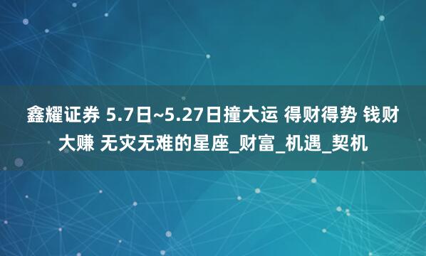 鑫耀证券 5.7日~5.27日撞大运 得财得势 钱财大赚 无灾无难的星座_财富_机遇_契机