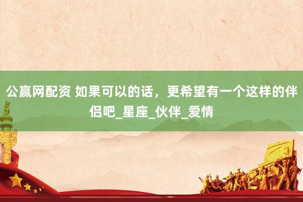 公赢网配资 如果可以的话，更希望有一个这样的伴侣吧_星座_伙伴_爱情