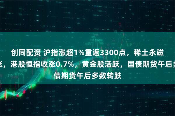 创同配资 沪指涨超1%重返3300点，稀土永磁板块大涨，港股恒指收涨0.7%，黄金股活跃，国债期货午后多数转跌