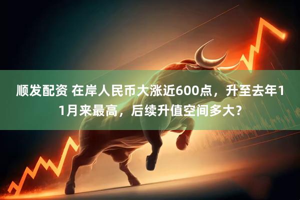 顺发配资 在岸人民币大涨近600点，升至去年11月来最高，后续升值空间多大？