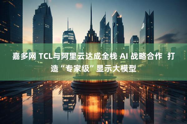 嘉多网 TCL与阿里云达成全栈 AI 战略合作  打造“专家级”显示大模型