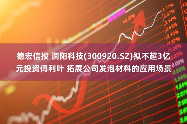 德宏信投 润阳科技(300920.SZ)拟不超3亿元投资傅利叶 拓展公司发泡材料的应用场景