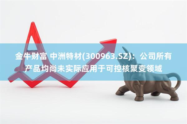 金牛财富 中洲特材(300963.SZ)：公司所有产品均尚未实际应用于可控核聚变领域