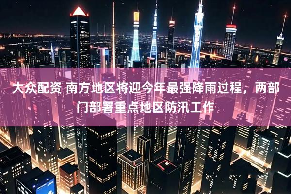 大众配资 南方地区将迎今年最强降雨过程，两部门部署重点地区防汛工作