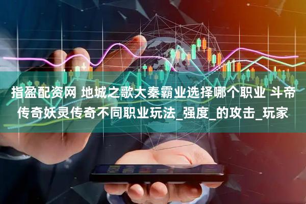 指盈配资网 地城之歌大秦霸业选择哪个职业 斗帝传奇妖灵传奇不同职业玩法_强度_的攻击_玩家