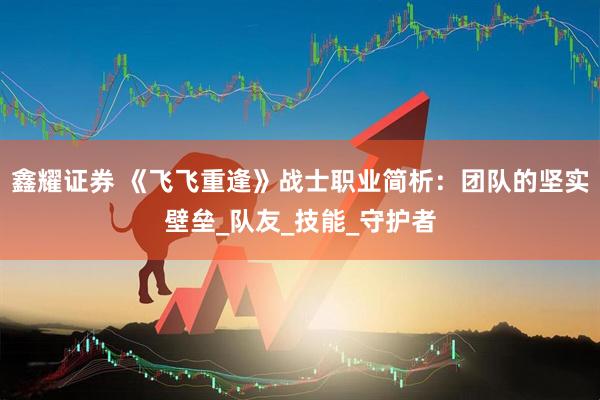 鑫耀证券 《飞飞重逢》战士职业简析：团队的坚实壁垒_队友_技能_守护者