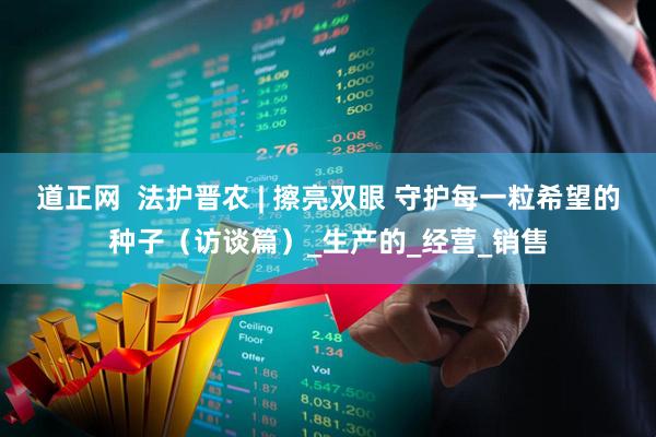 道正网  法护晋农 | 擦亮双眼 守护每一粒希望的种子（访谈篇）_生产的_经营_销售