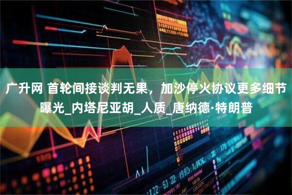 广升网 首轮间接谈判无果，加沙停火协议更多细节曝光_内塔尼亚胡_人质_唐纳德·特朗普