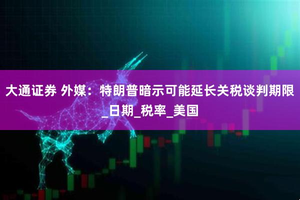 大通证券 外媒：特朗普暗示可能延长关税谈判期限_日期_税率_美国