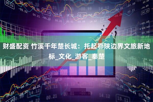 财盛配资 竹溪千年楚长城：托起鄂陕边界文旅新地标_文化_游客_秦楚