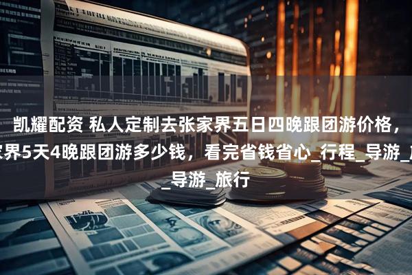 凯耀配资 私人定制去张家界五日四晚跟团游价格，张家界5天4晚跟团游多少钱，看完省钱省心_行程_导游_旅行