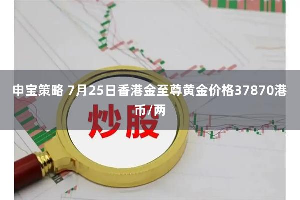 申宝策略 7月25日香港金至尊黄金价格37870港币/两