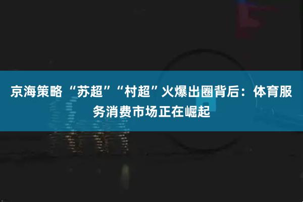 京海策略 “苏超”“村超”火爆出圈背后：体育服务消费市场正在崛起