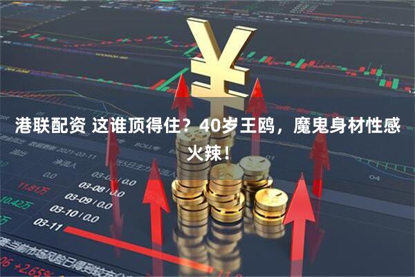港联配资 这谁顶得住？40岁王鸥，魔鬼身材性感火辣！