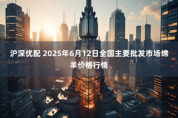 沪深优配 2025年6月12日全国主要批发市场绵羊价格行情