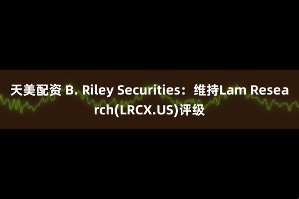 天美配资 B. Riley Securities：维持Lam Research(LRCX.US)评级